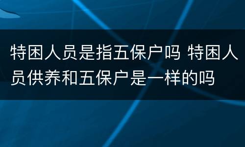 特困人员是指五保户吗 特困人员供养和五保户是一样的吗