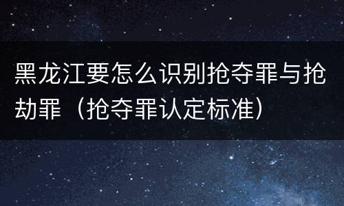 黑龙江要怎么识别抢夺罪与抢劫罪（抢夺罪认定标准）