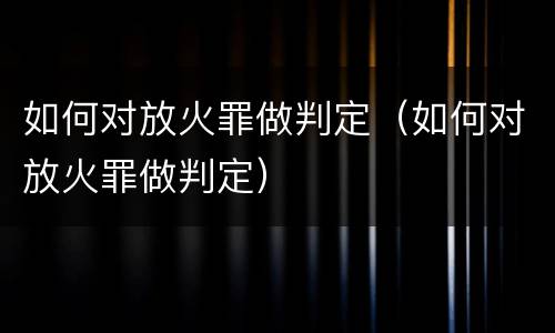 如何对放火罪做判定（如何对放火罪做判定）