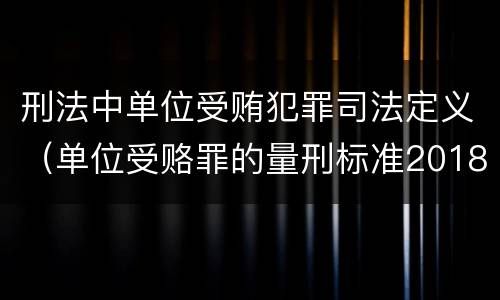 刑法中单位受贿犯罪司法定义（单位受赂罪的量刑标准2018）