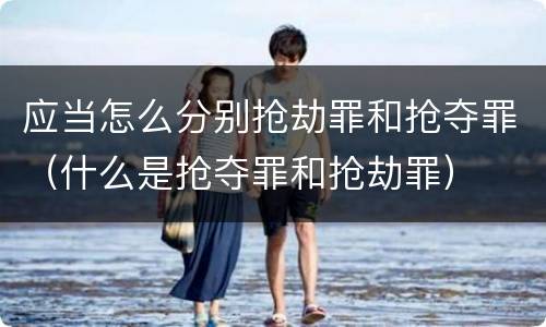 应当怎么分别抢劫罪和抢夺罪（什么是抢夺罪和抢劫罪）