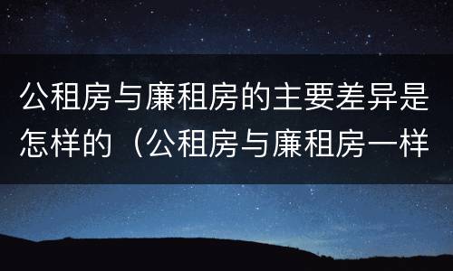 公租房与廉租房的主要差异是怎样的（公租房与廉租房一样吗）