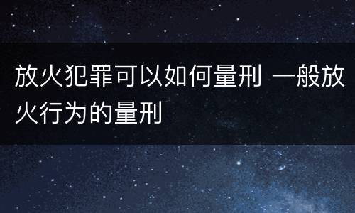 放火犯罪可以如何量刑 一般放火行为的量刑