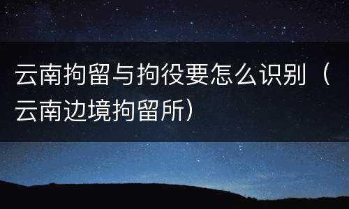 云南拘留与拘役要怎么识别（云南边境拘留所）