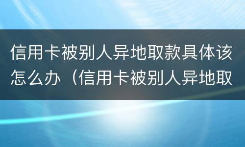 信用卡被别人异地取款具体该怎么办（信用卡被别人异地取款具体该怎么办理）