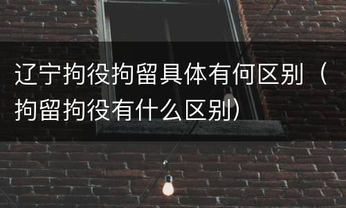 辽宁拘役拘留具体有何区别（拘留拘役有什么区别）