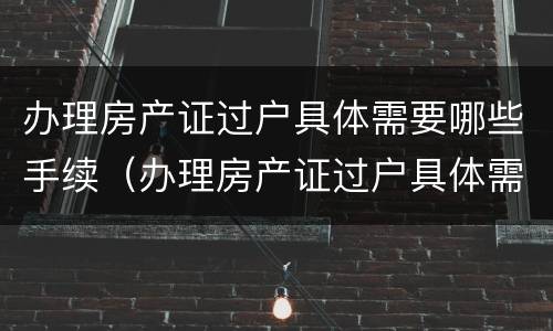 办理房产证过户具体需要哪些手续（办理房产证过户具体需要哪些手续和证件）