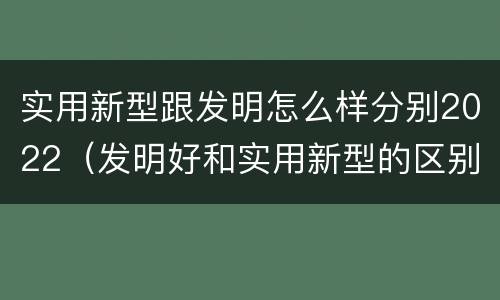 实用新型跟发明怎么样分别2022（发明好和实用新型的区别）