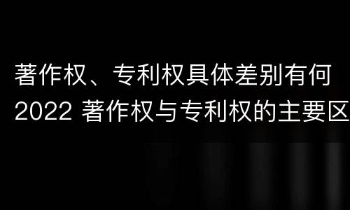 著作权、专利权具体差别有何2022 著作权与专利权的主要区别是什么?