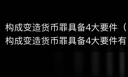 构成变造货币罪具备4大要件（构成变造货币罪具备4大要件有哪些）