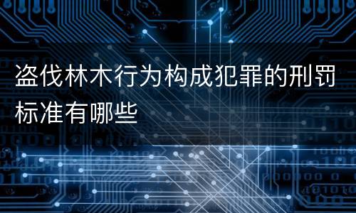盗伐林木行为构成犯罪的刑罚标准有哪些