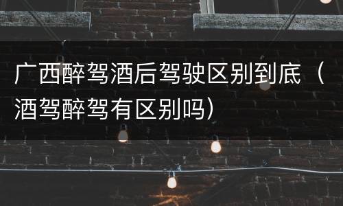 广西醉驾酒后驾驶区别到底（酒驾醉驾有区别吗）