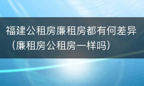 福建公租房廉租房都有何差异（廉租房公租房一样吗）