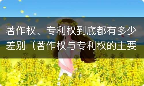著作权、专利权到底都有多少差别（著作权与专利权的主要区别是什么?）