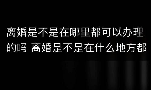 离婚是不是在哪里都可以办理的吗 离婚是不是在什么地方都可以办理