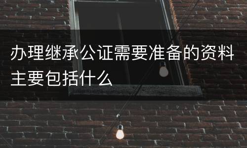 办理继承公证需要准备的资料主要包括什么