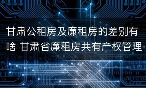 甘肃公租房及廉租房的差别有啥 甘肃省廉租房共有产权管理办法