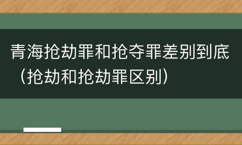 青海抢劫罪和抢夺罪差别到底（抢劫和抢劫罪区别）