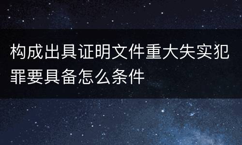 构成出具证明文件重大失实犯罪要具备怎么条件