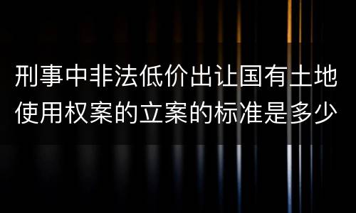 刑事中非法低价出让国有土地使用权案的立案的标准是多少
