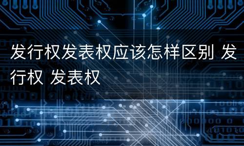 发行权发表权应该怎样区别 发行权 发表权