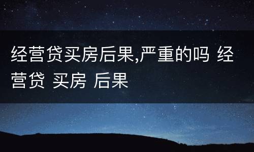 经营贷买房后果,严重的吗 经营贷 买房 后果