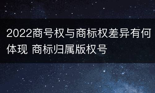 2022商号权与商标权差异有何体现 商标归属版权号