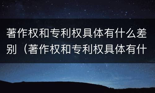 著作权和专利权具体有什么差别（著作权和专利权具体有什么差别呢）