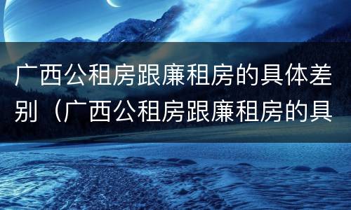 广西公租房跟廉租房的具体差别（广西公租房跟廉租房的具体差别在哪）