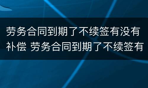 劳务合同到期了不续签有没有补偿 劳务合同到期了不续签有没有补偿标准
