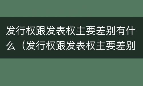 发行权跟发表权主要差别有什么（发行权跟发表权主要差别有什么不一样）