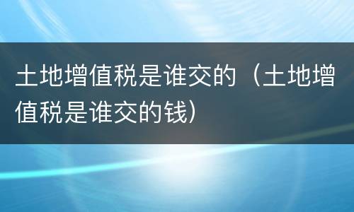 土地增值税是谁交的（土地增值税是谁交的钱）