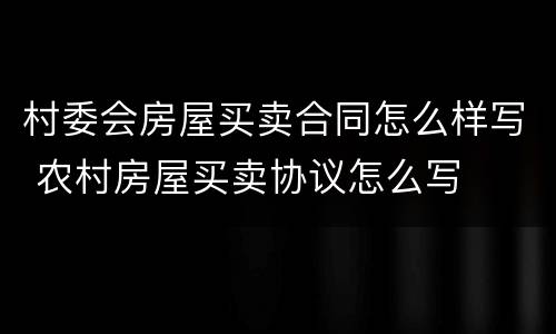 村委会房屋买卖合同怎么样写 农村房屋买卖协议怎么写