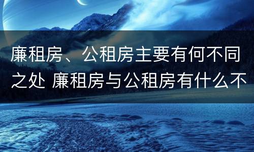 廉租房、公租房主要有何不同之处 廉租房与公租房有什么不同