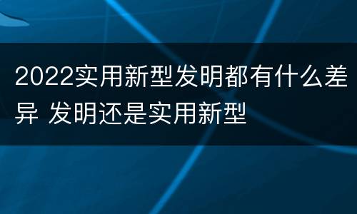 2022实用新型发明都有什么差异 发明还是实用新型