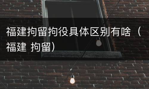 福建拘留拘役具体区别有啥（福建 拘留）