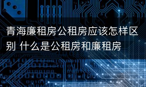 青海廉租房公租房应该怎样区别 什么是公租房和廉租房