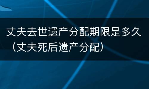 丈夫去世遗产分配期限是多久（丈夫死后遗产分配）