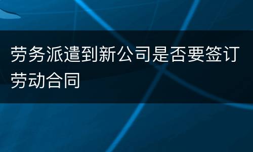 劳务派遣到新公司是否要签订劳动合同