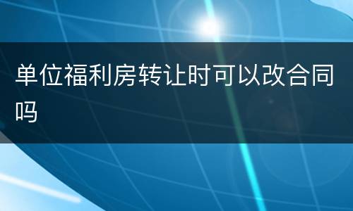 单位福利房转让时可以改合同吗