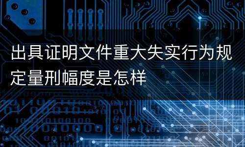 出具证明文件重大失实行为规定量刑幅度是怎样
