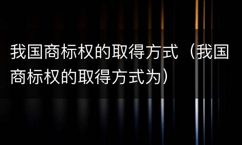 我国商标权的取得方式（我国商标权的取得方式为）