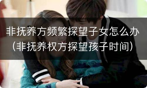 非抚养方频繁探望子女怎么办（非抚养权方探望孩子时间）