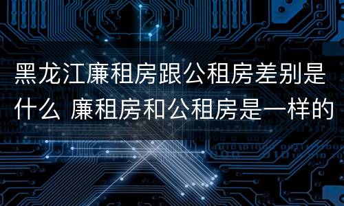 黑龙江廉租房跟公租房差别是什么 廉租房和公租房是一样的吗