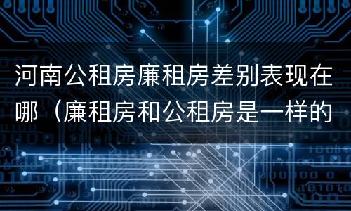 河南公租房廉租房差别表现在哪（廉租房和公租房是一样的吗）
