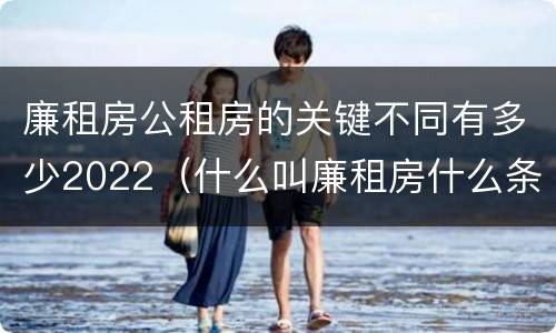 廉租房公租房的关键不同有多少2022（什么叫廉租房什么条件什么叫公租房）