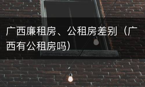 广西廉租房、公租房差别（广西有公租房吗）