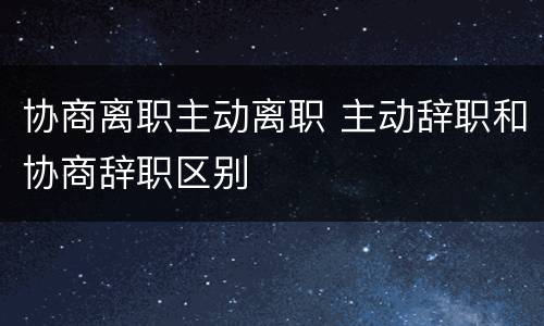 协商离职主动离职 主动辞职和协商辞职区别