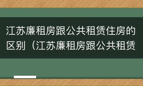 江苏廉租房跟公共租赁住房的区别（江苏廉租房跟公共租赁住房的区别在哪）