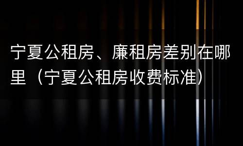 宁夏公租房、廉租房差别在哪里（宁夏公租房收费标准）